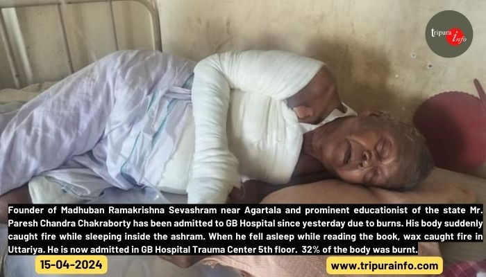 Founder of Madhuban Ramakrishna Sevashram near Agartala and prominent educationist of the state Mr. Paresh Chandra Chakraborty has been admitted to GB Hospital since yesterday due to burns. His body suddenly caught fire while sleeping inside the ashram. When he fell asleep while reading the book, wax caught fire in Uttariya. He is now admitted in GB Hospital Trauma Center 5th floor.  32% of the body was burnt.